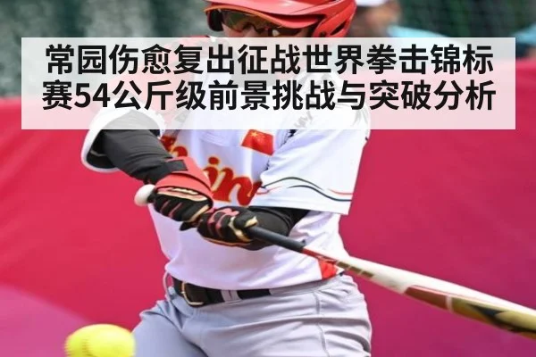 常园伤愈复出征战世界拳击锦标赛54公斤级前景挑战与突破分析