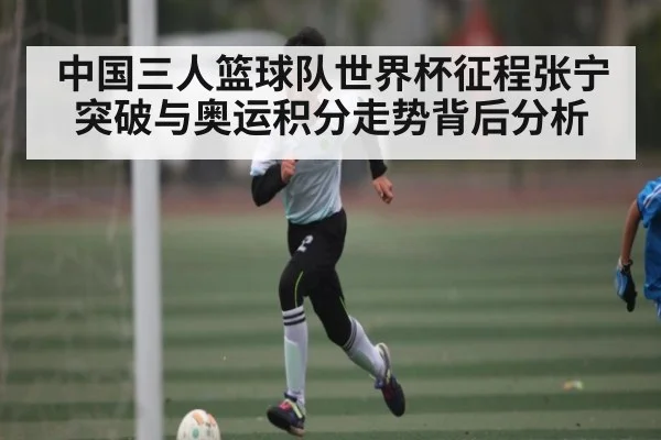中国三人篮球队世界杯征程张宁突破与奥运积分走势背后分析