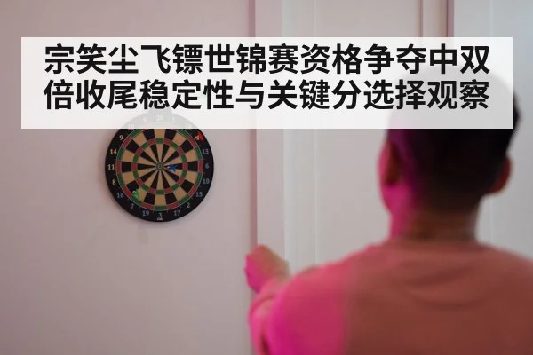 宗笑尘飞镖世锦赛资格争夺中双倍收尾稳定性与关键分选择观察（kaiyun）